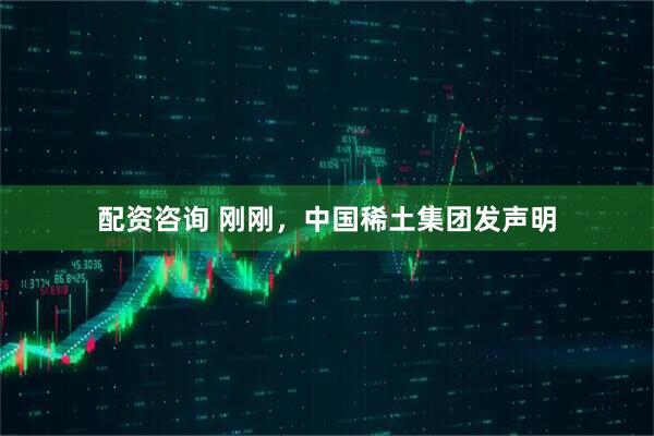 配资咨询 刚刚，中国稀土集团发声明