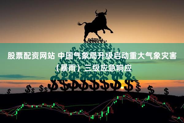 股票配资网站 中国气象局升级启动重大气象灾害（暴雨）三级应急响应