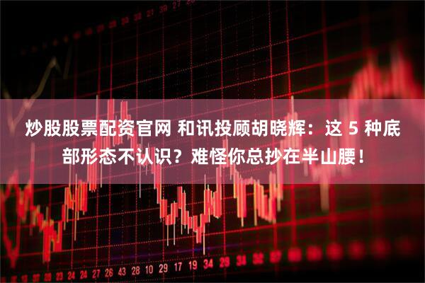 炒股股票配资官网 和讯投顾胡晓辉：这 5 种底部形态不认识？难怪你总抄在半山腰！