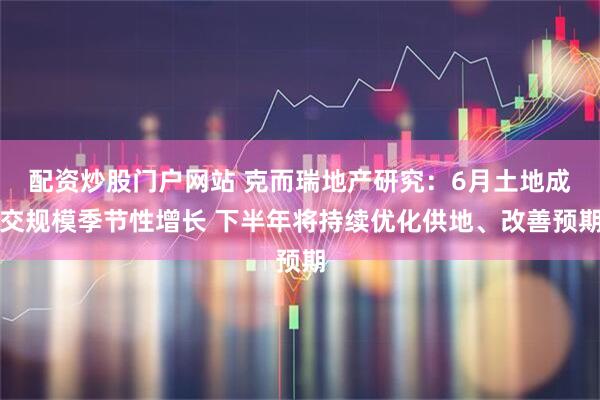 配资炒股门户网站 克而瑞地产研究：6月土地成交规模季节性增长 下半年将持续优化供地、改善预期