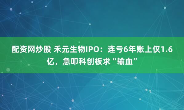 配资网炒股 禾元生物IPO：连亏6年账上仅1.6亿，急叩科创板求“输血”