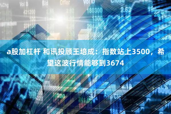 a股加杠杆 和讯投顾王培成：指数站上3500，希望这波行情能够到3674