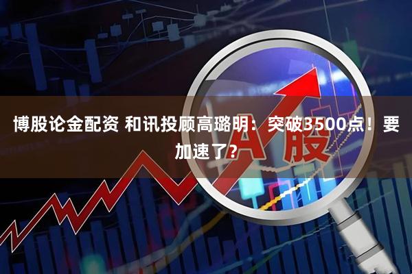 博股论金配资 和讯投顾高璐明：突破3500点！要加速了？