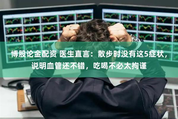博股论金配资 医生直言：散步时没有这5症状，说明血管还不错，吃喝不必太拘谨