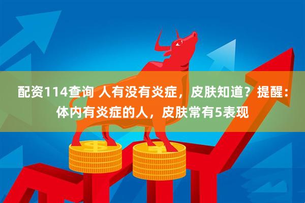 配资114查询 人有没有炎症，皮肤知道？提醒：体内有炎症的人，皮肤常有5表现