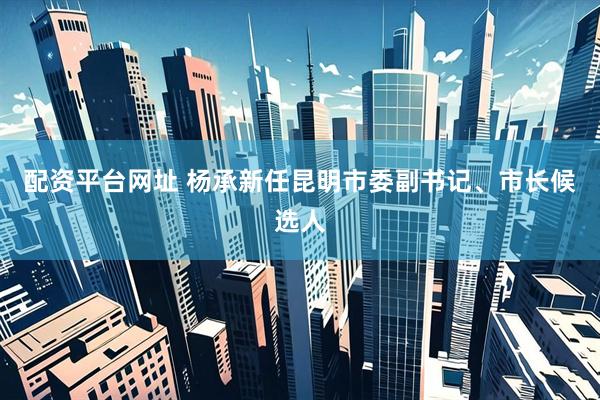 配资平台网址 杨承新任昆明市委副书记、市长候选人