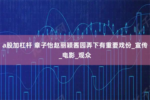 a股加杠杆 章子怡赵丽颖酱园弄下有重要戏份_宣传_电影_观众