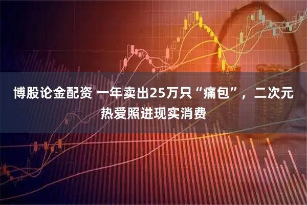 博股论金配资 一年卖出25万只“痛包”，二次元热爱照进现实消费