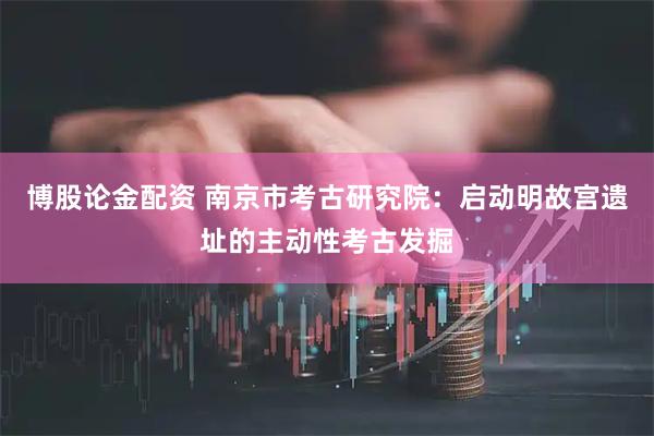 博股论金配资 南京市考古研究院：启动明故宫遗址的主动性考古发掘