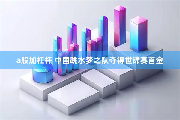 a股加杠杆 中国跳水梦之队夺得世锦赛首金