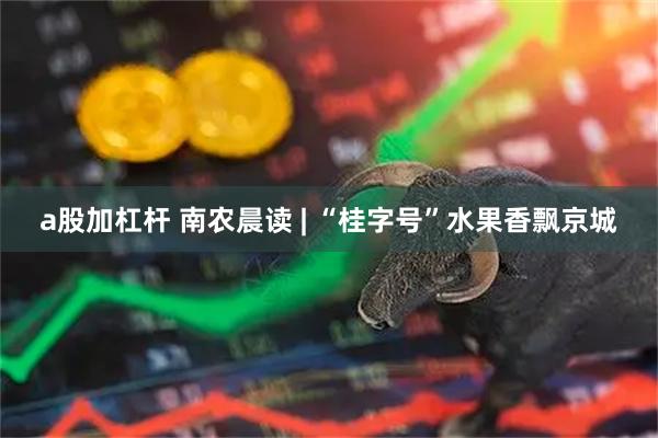 a股加杠杆 南农晨读 | “桂字号”水果香飘京城