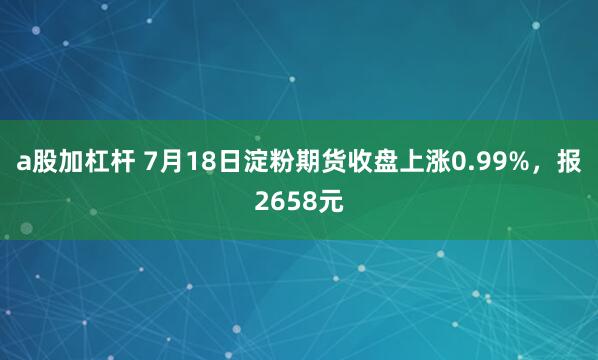 a股加杠杆 7月18日淀粉期货收盘上涨0.99%，报2658元